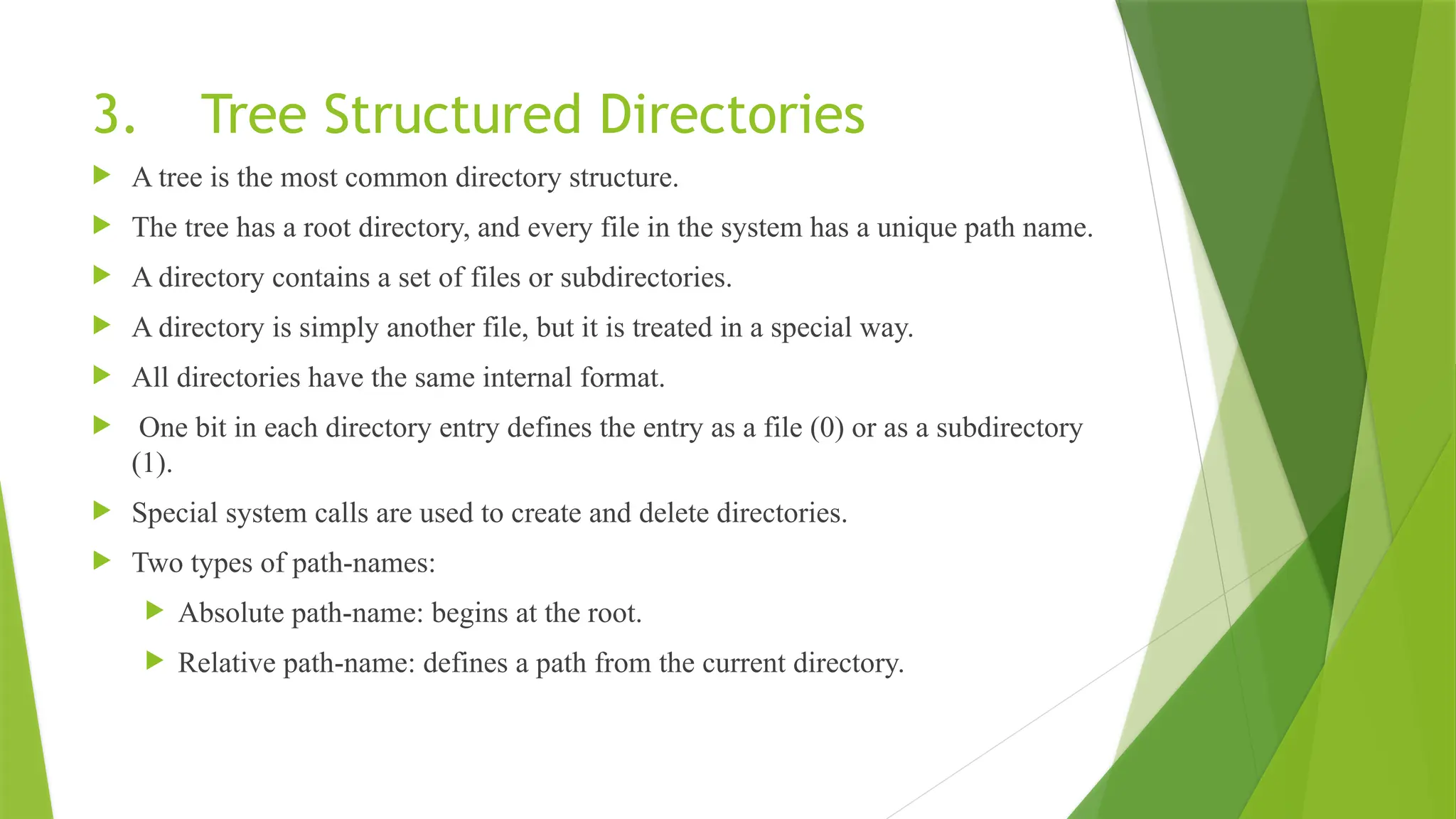 3. Tree Structured Directories
 A tree is the most common directory structure.
 The tree has a root directory, and every file in the system has a unique path name.
 A directory contains a set of files or subdirectories.
 A directory is simply another file, but it is treated in a special way.
 All directories have the same internal format.
 One bit in each directory entry defines the entry as a file (0) or as a subdirectory
(1).
 Special system calls are used to create and delete directories.
 Two types of path-names:
 Absolute path-name: begins at the root.
 Relative path-name: defines a path from the current directory.
 