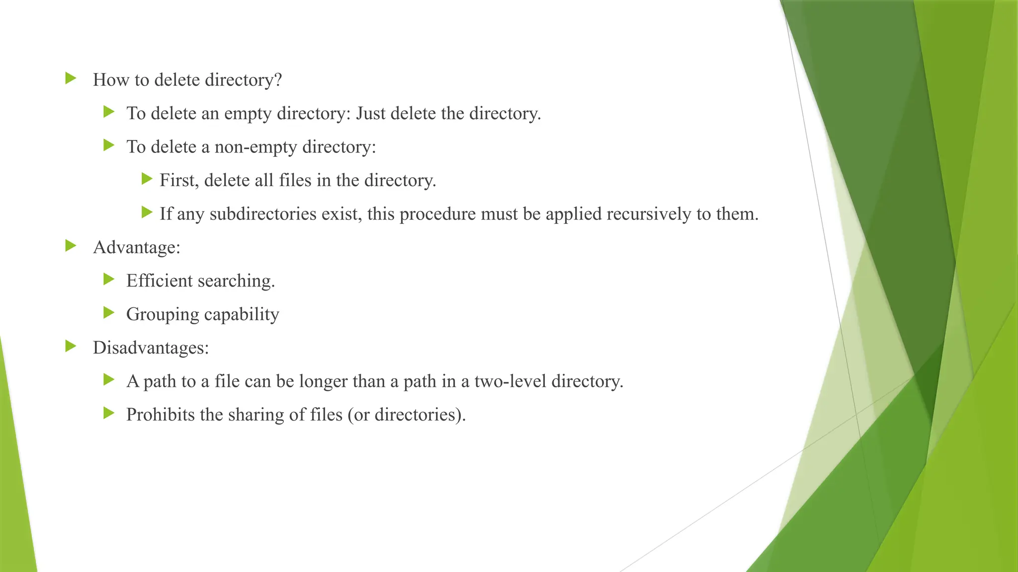  How to delete directory?
 To delete an empty directory: Just delete the directory.
 To delete a non-empty directory:
 First, delete all files in the directory.
 If any subdirectories exist, this procedure must be applied recursively to them.
 Advantage:
 Efficient searching.
 Grouping capability
 Disadvantages:
 A path to a file can be longer than a path in a two-level directory.
 Prohibits the sharing of files (or directories).
 
