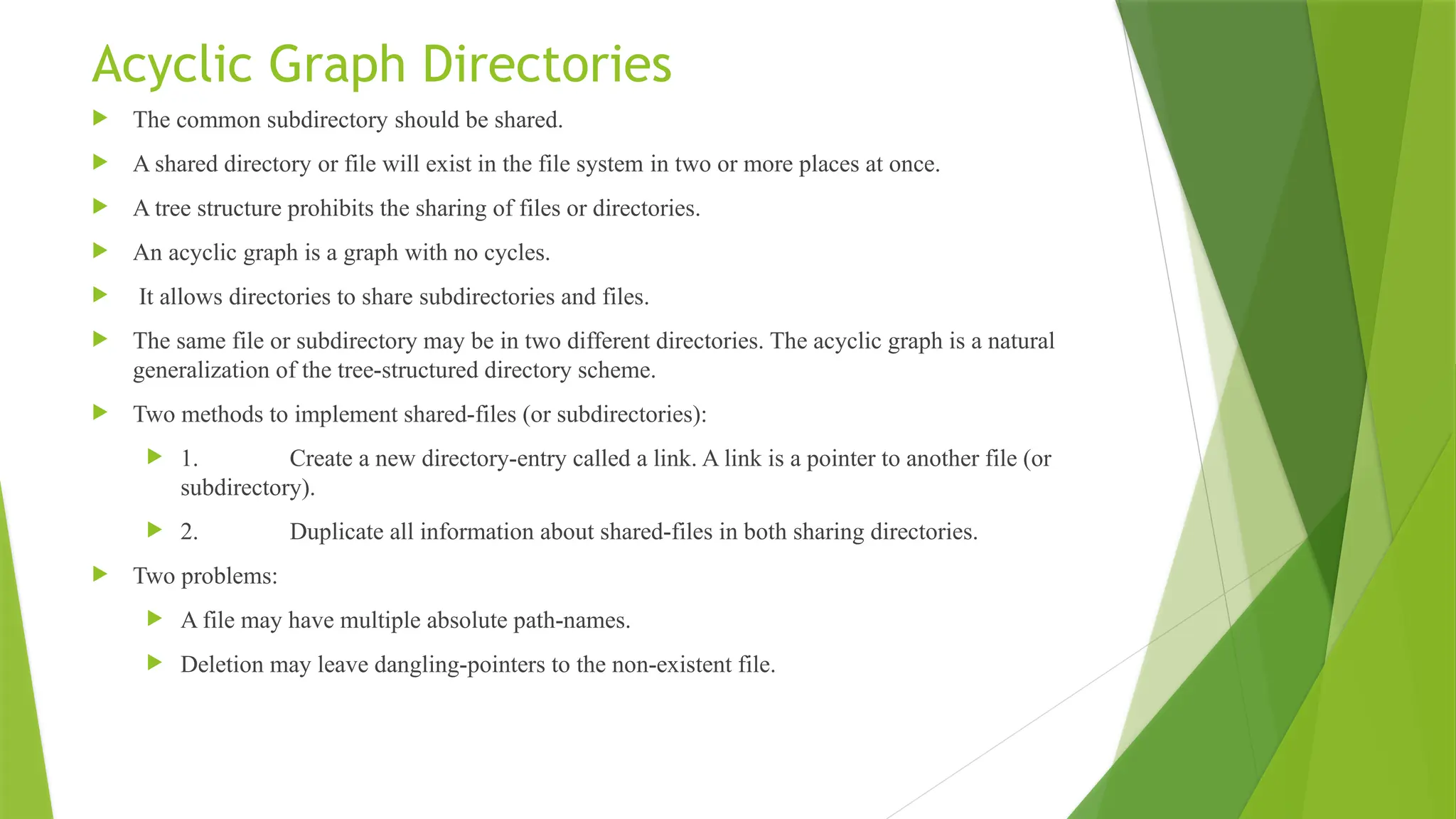 Acyclic Graph Directories
 The common subdirectory should be shared.
 A shared directory or file will exist in the file system in two or more places at once.
 A tree structure prohibits the sharing of files or directories.
 An acyclic graph is a graph with no cycles.
 It allows directories to share subdirectories and files.
 The same file or subdirectory may be in two different directories. The acyclic graph is a natural
generalization of the tree-structured directory scheme.
 Two methods to implement shared-files (or subdirectories):
 1. Create a new directory-entry called a link. A link is a pointer to another file (or
subdirectory).
 2. Duplicate all information about shared-files in both sharing directories.
 Two problems:
 A file may have multiple absolute path-names.
 Deletion may leave dangling-pointers to the non-existent file.
 