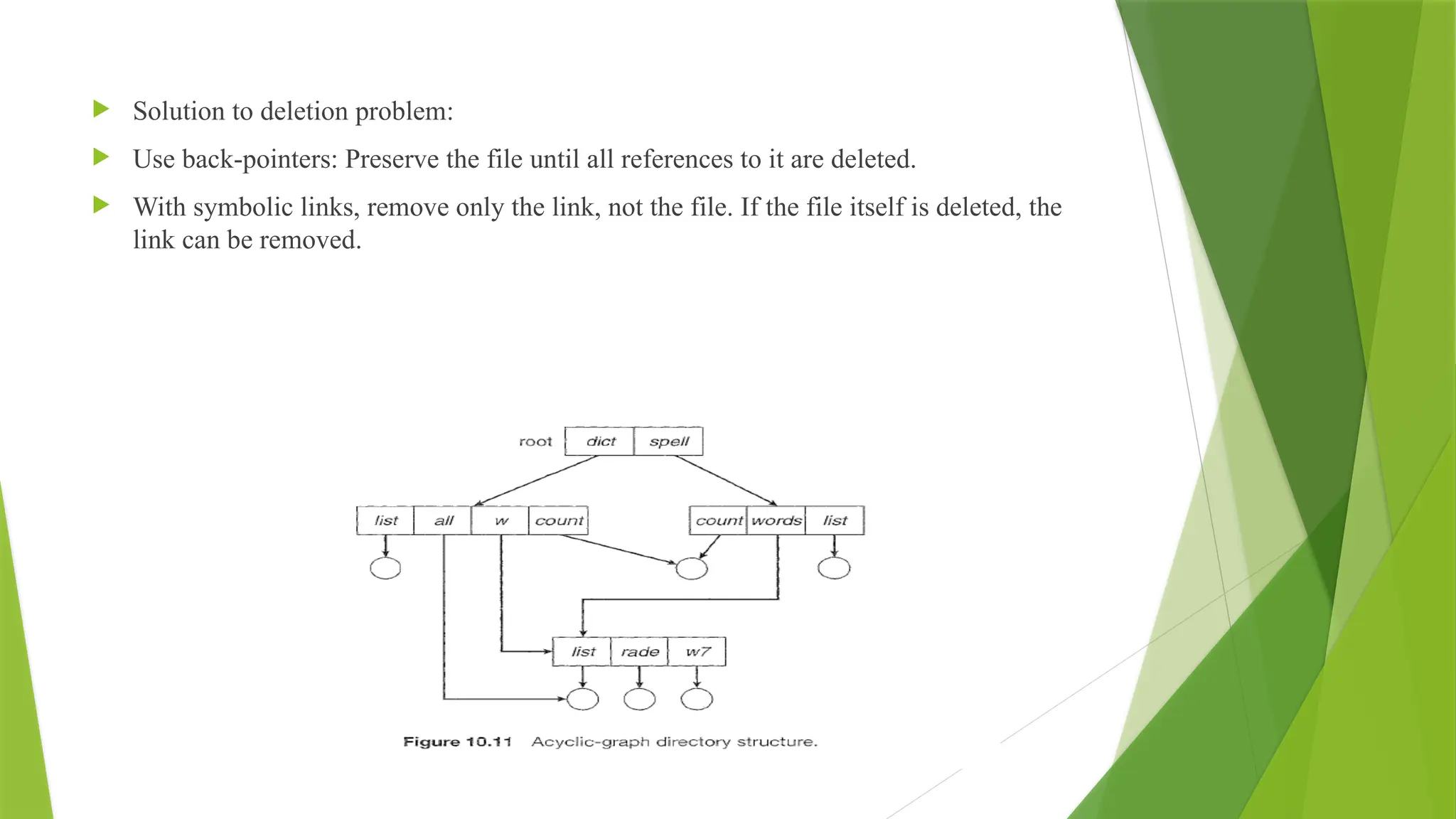  Solution to deletion problem:
 Use back-pointers: Preserve the file until all references to it are deleted.
 With symbolic links, remove only the link, not the file. If the file itself is deleted, the
link can be removed.
 