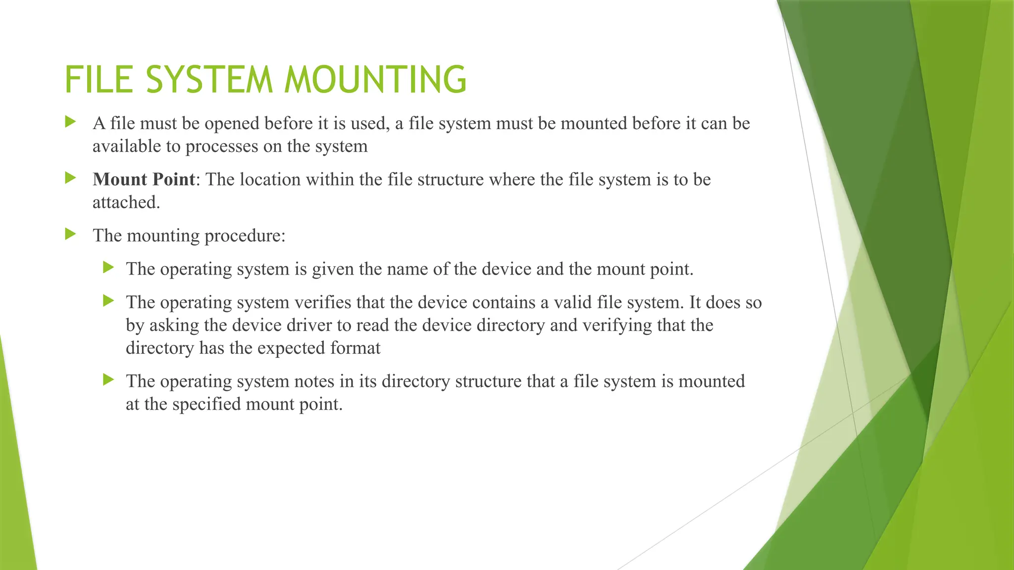 FILE SYSTEM MOUNTING
 A file must be opened before it is used, a file system must be mounted before it can be
available to processes on the system
 Mount Point: The location within the file structure where the file system is to be
attached.
 The mounting procedure:
 The operating system is given the name of the device and the mount point.
 The operating system verifies that the device contains a valid file system. It does so
by asking the device driver to read the device directory and verifying that the
directory has the expected format
 The operating system notes in its directory structure that a file system is mounted
at the specified mount point.
 