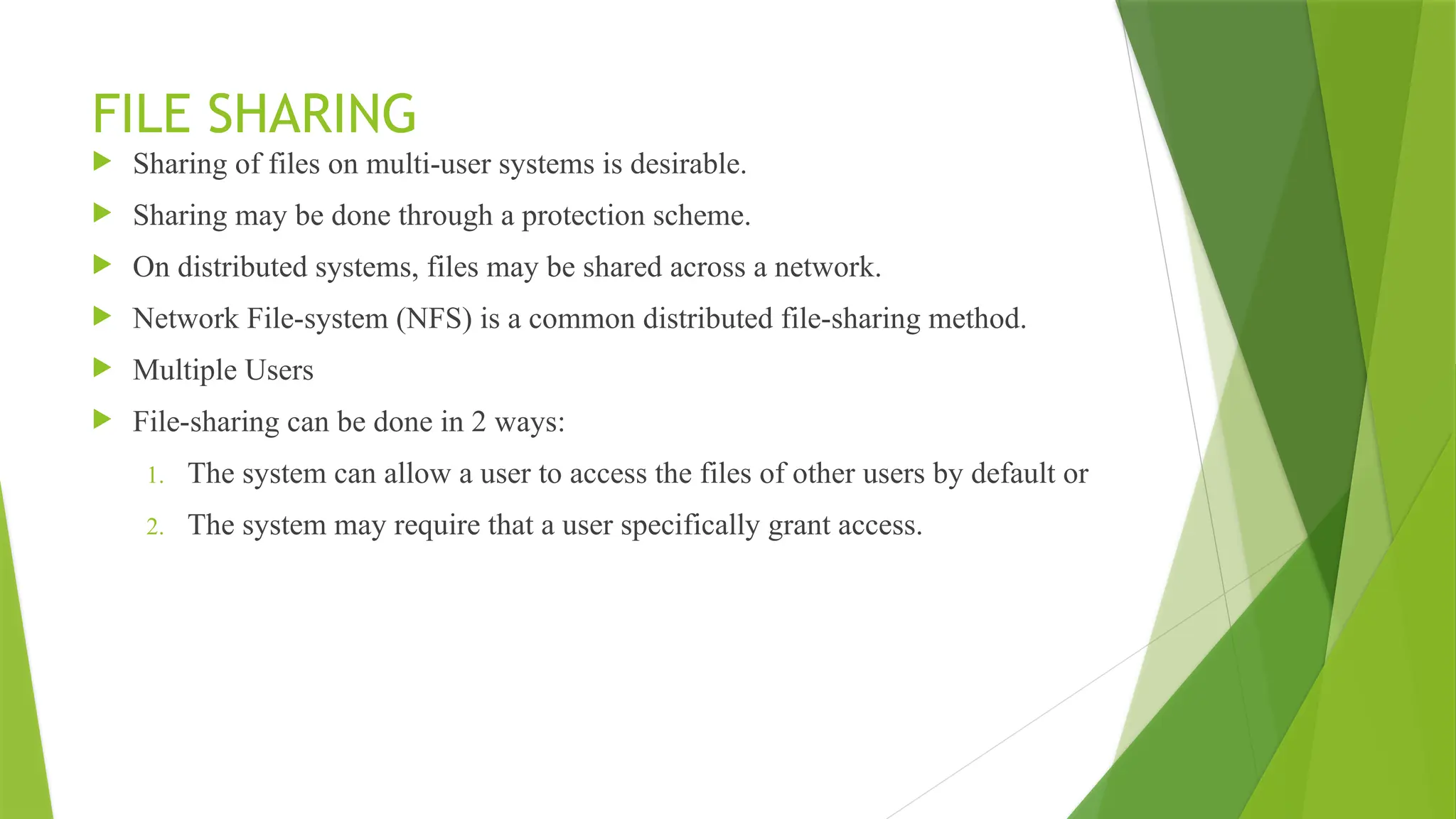 FILE SHARING
 Sharing of files on multi-user systems is desirable.
 Sharing may be done through a protection scheme.
 On distributed systems, files may be shared across a network.
 Network File-system (NFS) is a common distributed file-sharing method.
 Multiple Users
 File-sharing can be done in 2 ways:
1. The system can allow a user to access the files of other users by default or
2. The system may require that a user specifically grant access.
 
