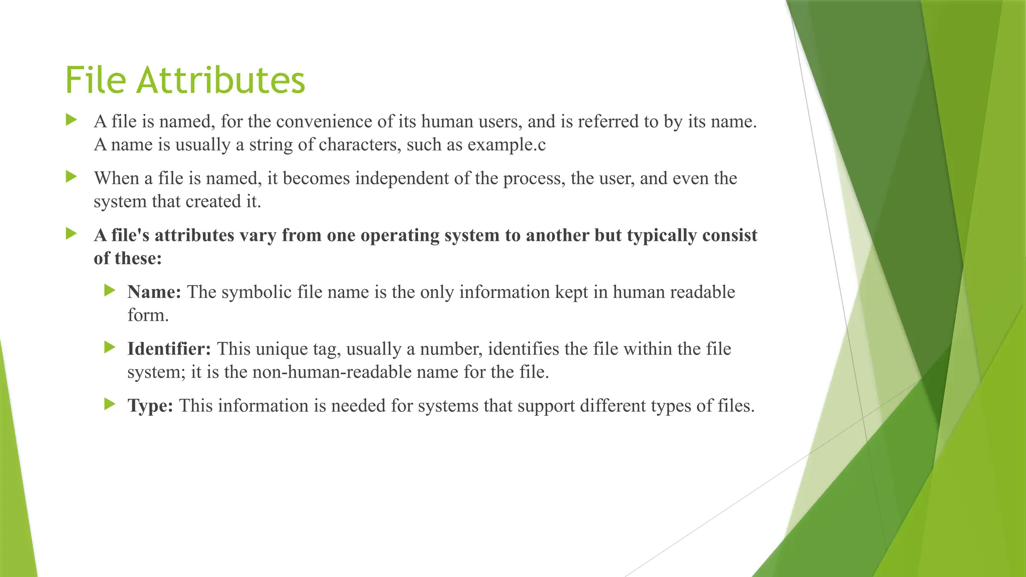 File Attributes
 A file is named, for the convenience of its human users, and is referred to by its name.
A name is usually a string of characters, such as example.c
 When a file is named, it becomes independent of the process, the user, and even the
system that created it.
 A file's attributes vary from one operating system to another but typically consist
of these:
 Name: The symbolic file name is the only information kept in human readable
form.
 Identifier: This unique tag, usually a number, identifies the file within the file
system; it is the non-human-readable name for the file.
 Type: This information is needed for systems that support different types of files.
 