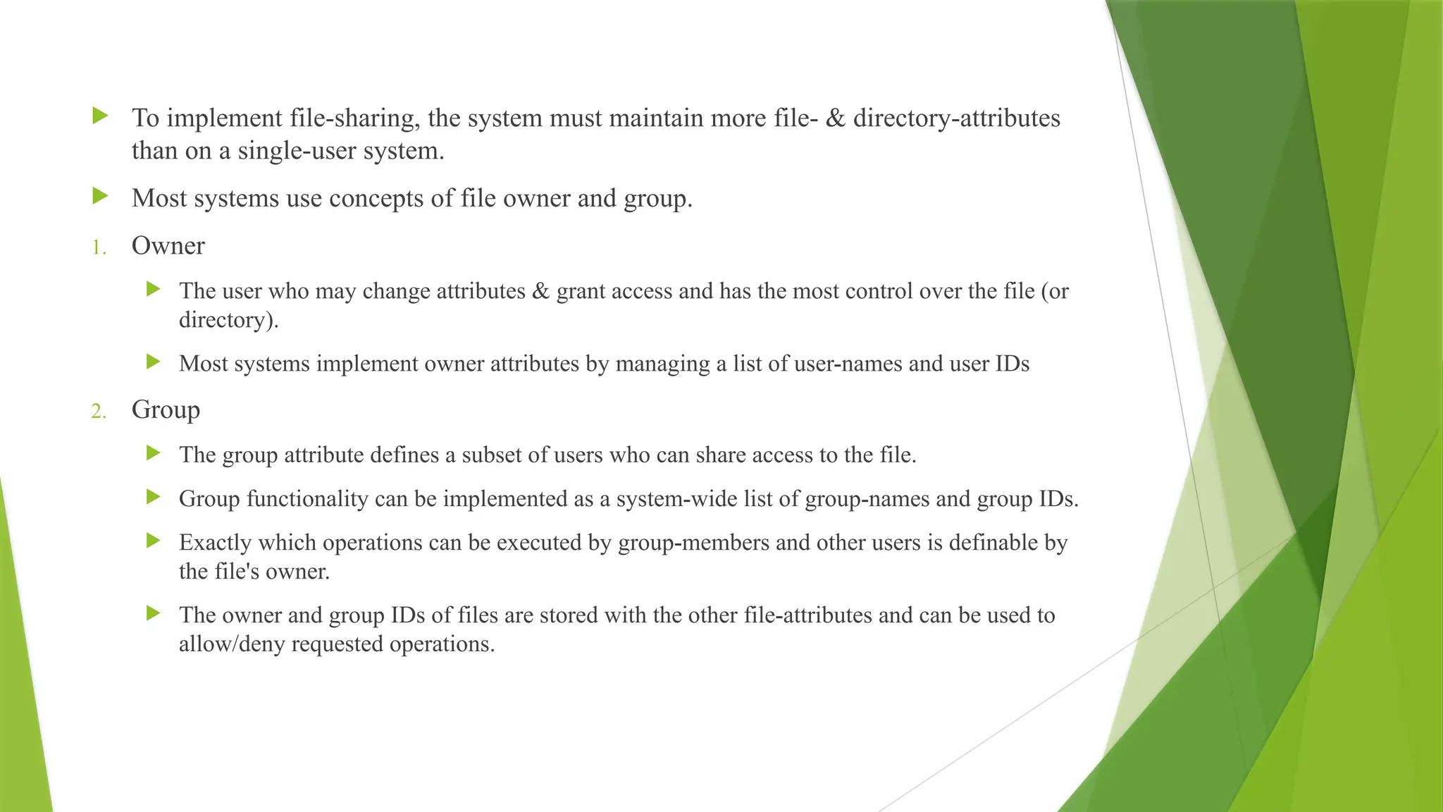  To implement file-sharing, the system must maintain more file- & directory-attributes
than on a single-user system.
 Most systems use concepts of file owner and group.
1. Owner
 The user who may change attributes & grant access and has the most control over the file (or
directory).
 Most systems implement owner attributes by managing a list of user-names and user IDs
2. Group
 The group attribute defines a subset of users who can share access to the file.
 Group functionality can be implemented as a system-wide list of group-names and group IDs.
 Exactly which operations can be executed by group-members and other users is definable by
the file's owner.
 The owner and group IDs of files are stored with the other file-attributes and can be used to
allow/deny requested operations.
 