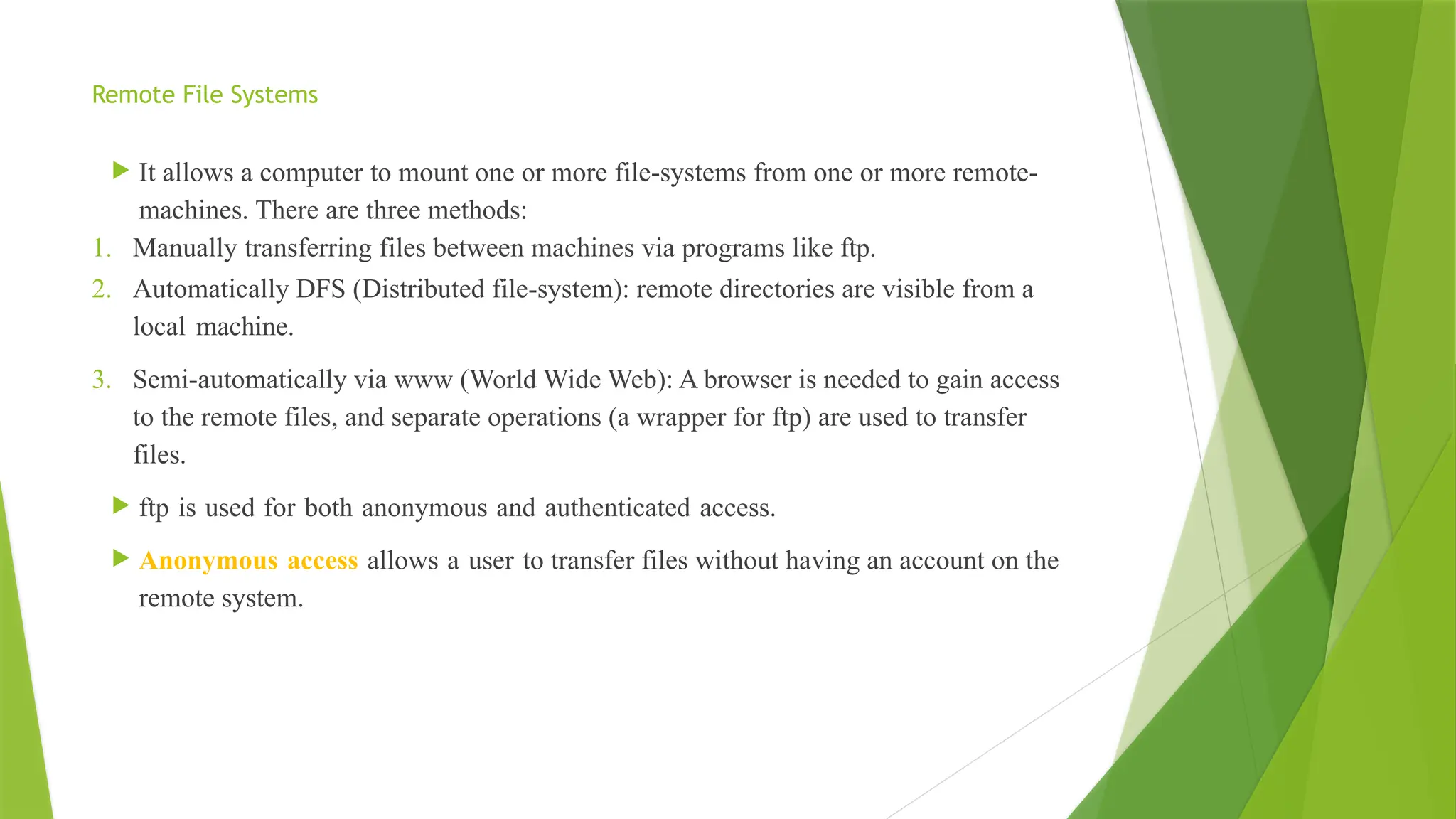 Remote File Systems
 It allows a computer to mount one or more file-systems from one or more remote-
machines. There are three methods:
1. Manually transferring files between machines via programs like ftp.
2. Automatically DFS (Distributed file-system): remote directories are visible from a
local machine.
3. Semi-automatically via www (World Wide Web): A browser is needed to gain access
to the remote files, and separate operations (a wrapper for ftp) are used to transfer
files.
 ftp is used for both anonymous and authenticated access.
 Anonymous access allows a user to transfer files without having an account on the
remote system.
 