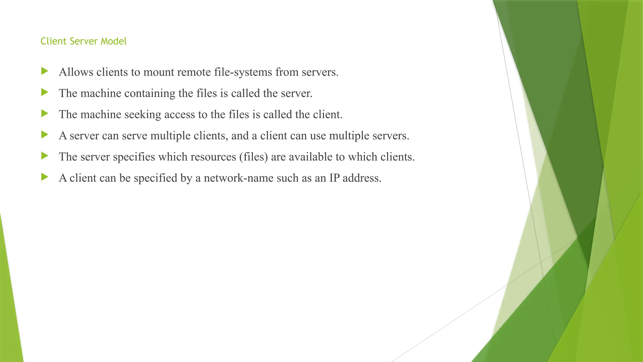 Client Server Model
 Allows clients to mount remote file-systems from servers.
 The machine containing the files is called the server.
 The machine seeking access to the files is called the client.
 A server can serve multiple clients, and a client can use multiple servers.
 The server specifies which resources (files) are available to which clients.
 A client can be specified by a network-name such as an IP address.
 