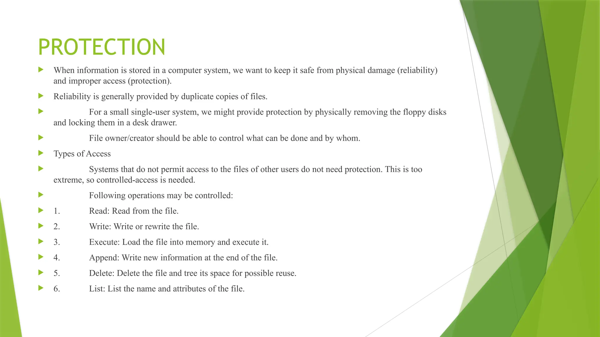 PROTECTION
 When information is stored in a computer system, we want to keep it safe from physical damage (reliability)
and improper access (protection).
 Reliability is generally provided by duplicate copies of files.
 For a small single-user system, we might provide protection by physically removing the floppy disks
and locking them in a desk drawer.
 File owner/creator should be able to control what can be done and by whom.
 Types of Access
 Systems that do not permit access to the files of other users do not need protection. This is too
extreme, so controlled-access is needed.
 Following operations may be controlled:
 1. Read: Read from the file.
 2. Write: Write or rewrite the file.
 3. Execute: Load the file into memory and execute it.
 4. Append: Write new information at the end of the file.
 5. Delete: Delete the file and tree its space for possible reuse.
 6. List: List the name and attributes of the file.
 