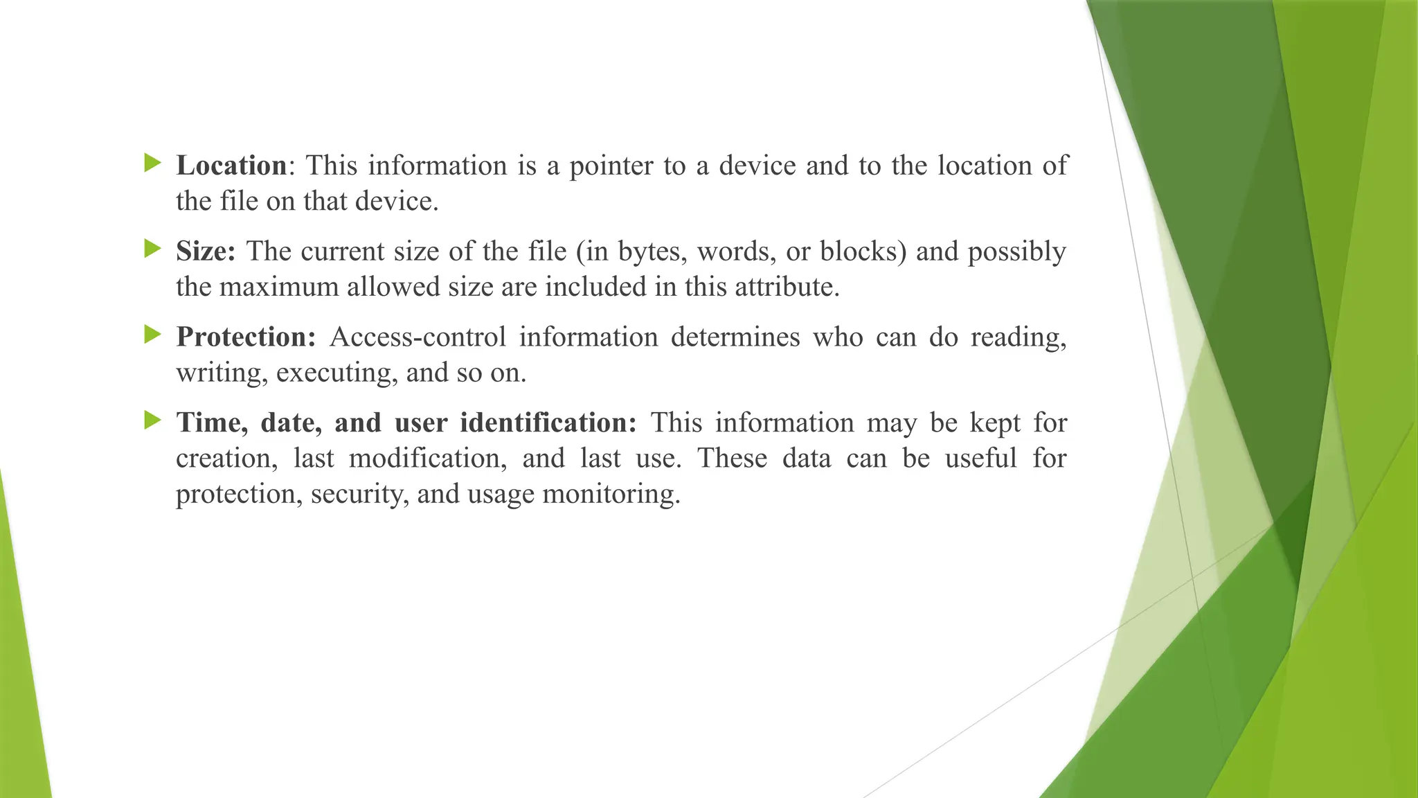  Location: This information is a pointer to a device and to the location of
the file on that device.
 Size: The current size of the file (in bytes, words, or blocks) and possibly
the maximum allowed size are included in this attribute.
 Protection: Access-control information determines who can do reading,
writing, executing, and so on.
 Time, date, and user identification: This information may be kept for
creation, last modification, and last use. These data can be useful for
protection, security, and usage monitoring.
 