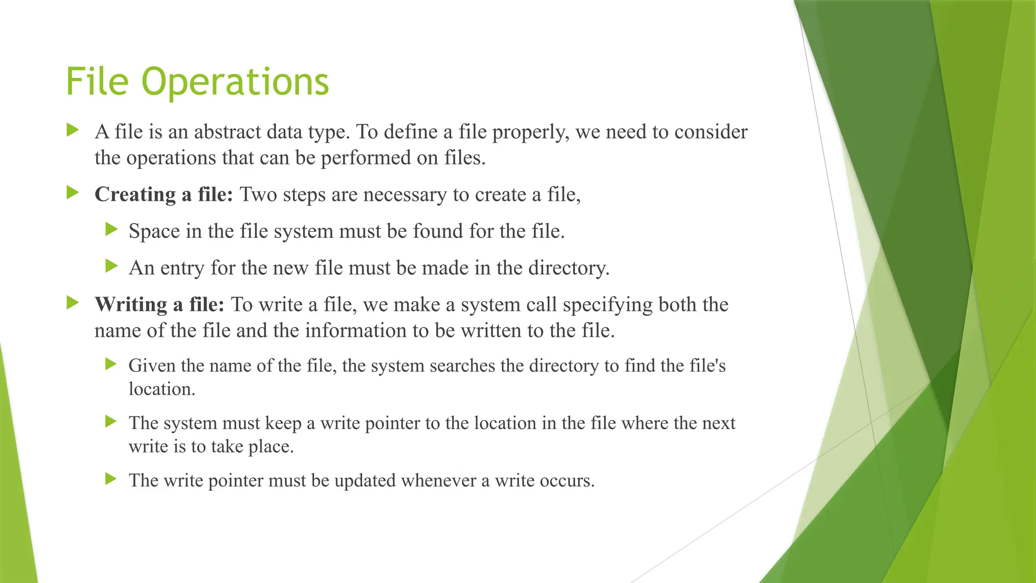 File Operations
 A file is an abstract data type. To define a file properly, we need to consider
the operations that can be performed on files.
 Creating a file: Two steps are necessary to create a file,
 Space in the file system must be found for the file.
 An entry for the new file must be made in the directory.
 Writing a file: To write a file, we make a system call specifying both the
name of the file and the information to be written to the file.
 Given the name of the file, the system searches the directory to find the file's
location.
 The system must keep a write pointer to the location in the file where the next
write is to take place.
 The write pointer must be updated whenever a write occurs.
 