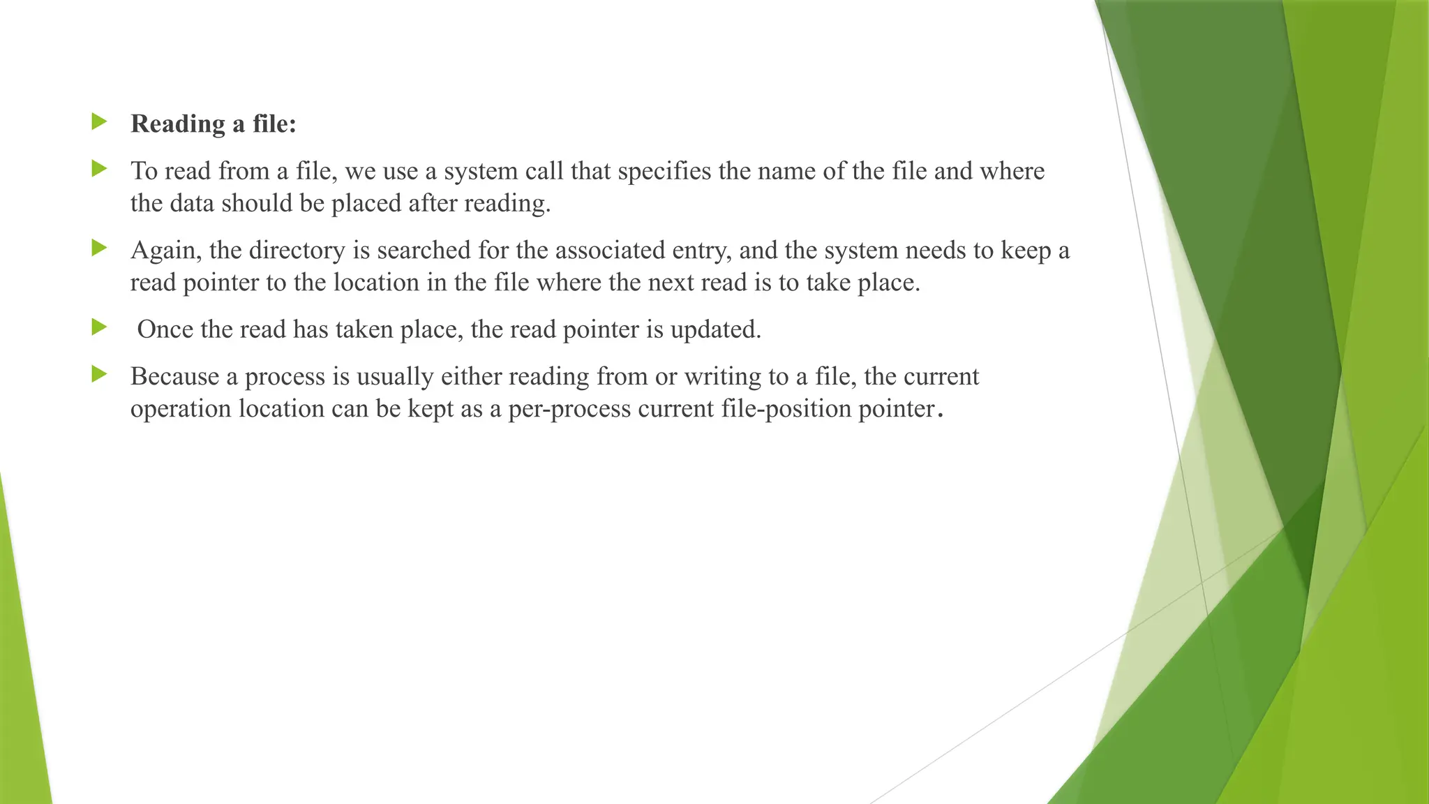  Reading a file:
 To read from a file, we use a system call that specifies the name of the file and where
the data should be placed after reading.
 Again, the directory is searched for the associated entry, and the system needs to keep a
read pointer to the location in the file where the next read is to take place.
 Once the read has taken place, the read pointer is updated.
 Because a process is usually either reading from or writing to a file, the current
operation location can be kept as a per-process current file-position pointer.
 