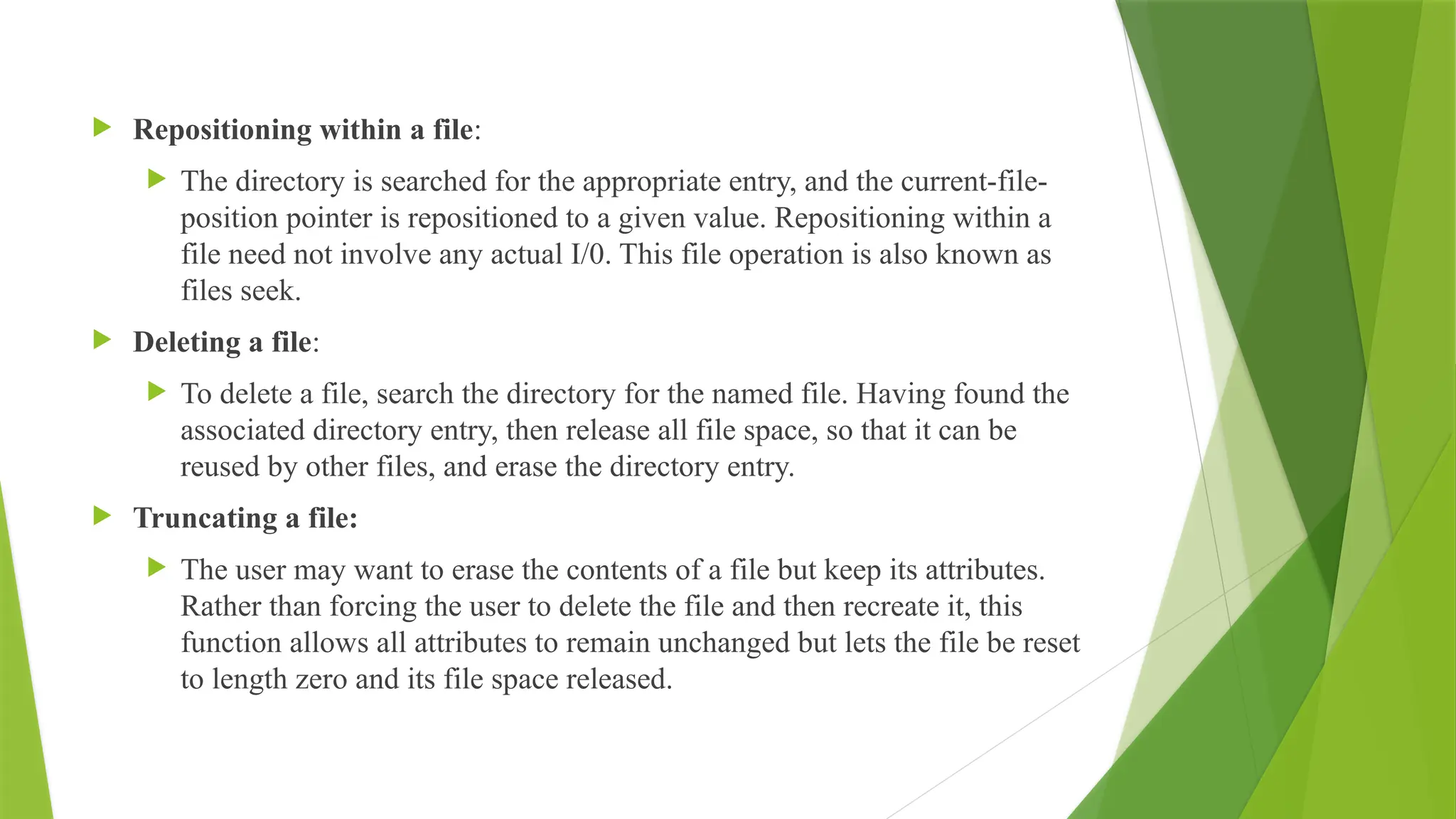  Repositioning within a file:
 The directory is searched for the appropriate entry, and the current-file-
position pointer is repositioned to a given value. Repositioning within a
file need not involve any actual I/0. This file operation is also known as
files seek.
 Deleting a file:
 To delete a file, search the directory for the named file. Having found the
associated directory entry, then release all file space, so that it can be
reused by other files, and erase the directory entry.
 Truncating a file:
 The user may want to erase the contents of a file but keep its attributes.
Rather than forcing the user to delete the file and then recreate it, this
function allows all attributes to remain unchanged but lets the file be reset
to length zero and its file space released.
 
