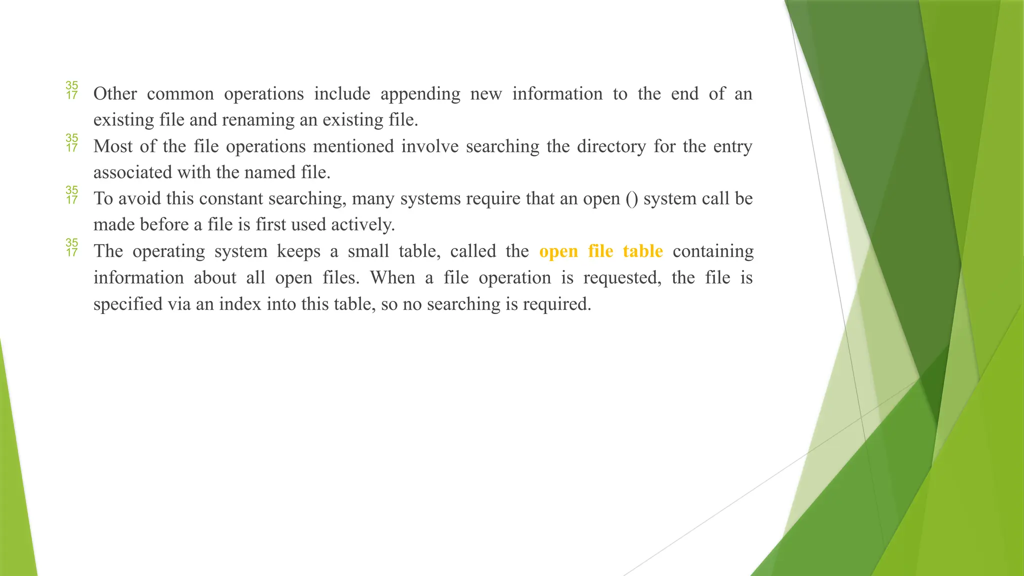  Other common operations include appending new information to the end of an
existing file and renaming an existing file.
 Most of the file operations mentioned involve searching the directory for the entry
associated with the named file.
 To avoid this constant searching, many systems require that an open () system call be
made before a file is first used actively.
 The operating system keeps a small table, called the open file table containing
information about all open files. When a file operation is requested, the file is
specified via an index into this table, so no searching is required.
 