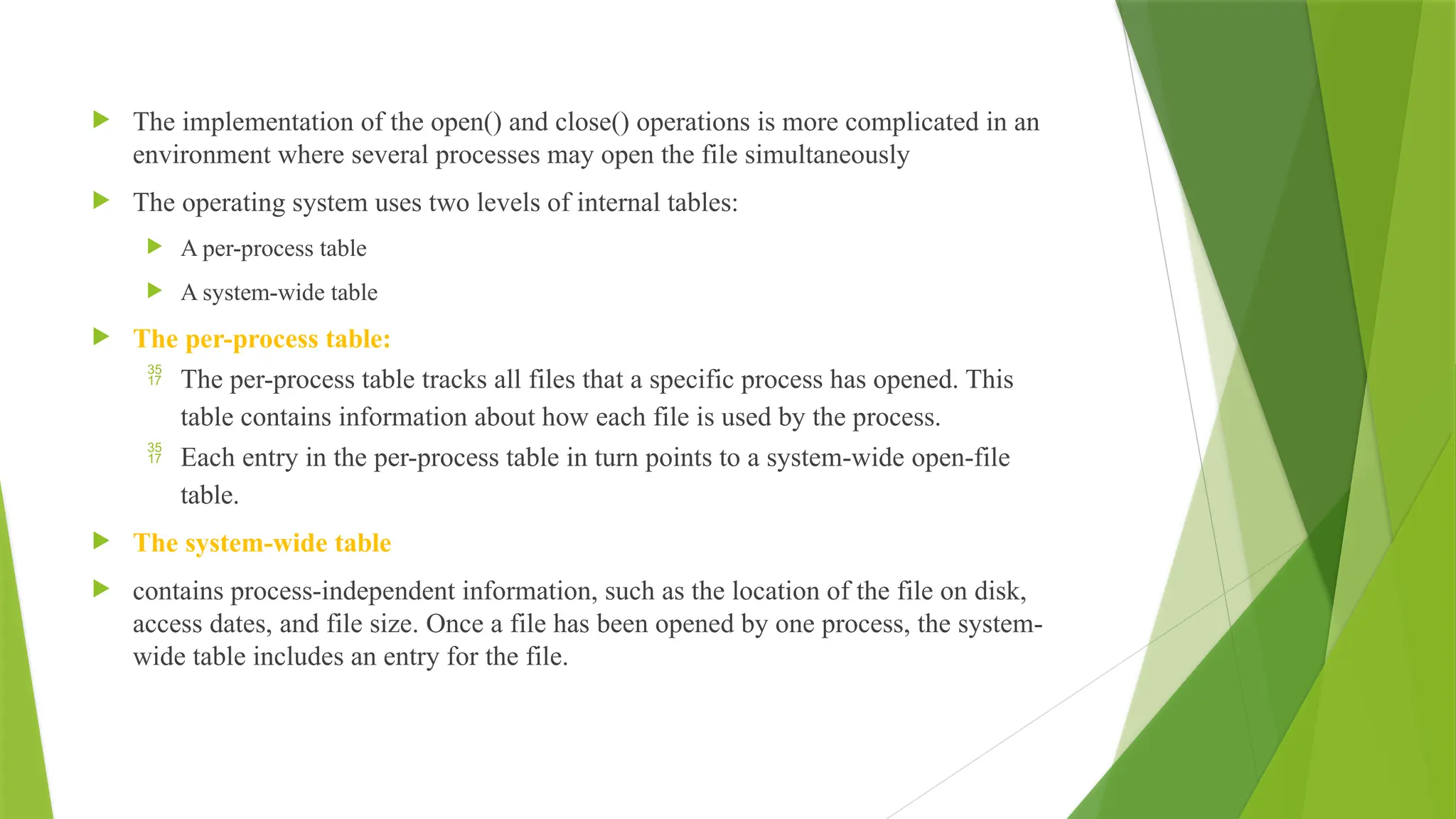  The implementation of the open() and close() operations is more complicated in an
environment where several processes may open the file simultaneously
 The operating system uses two levels of internal tables:
 A per-process table
 A system-wide table
 The per-process table:
 The per-process table tracks all files that a specific process has opened. This
table contains information about how each file is used by the process.
 Each entry in the per-process table in turn points to a system-wide open-file
table.
 The system-wide table
 contains process-independent information, such as the location of the file on disk,
access dates, and file size. Once a file has been opened by one process, the system-
wide table includes an entry for the file.
 