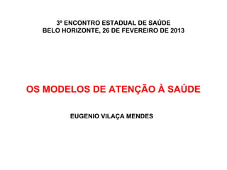 3º ENCONTRO ESTADUAL DE SAÚDE
  BELO HORIZONTE, 26 DE FEVEREIRO DE 2013




OS MODELOS DE ATENÇÃO À SAÚDE

         EUGENIO VILAÇA MENDES
 