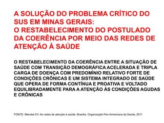A SOLUÇÃO DO PROBLEMA CRÍTICO DO
SUS EM MINAS GERAIS:
O RESTABELECIMENTO DO POSTULADO
DA COERÊNCIA POR MEIO DAS REDES DE
ATENÇÃO À SAÚDE

O RESTABELECIMENTO DA COERÊNCIA ENTRE A SITUAÇÃO DE
SAÚDE COM TRANSIÇÃO DEMOGRÁFICA ACELERADA E TRIPLA
CARGA DE DOENÇA COM PREDOMÍNIO RELATIVO FORTE DE
CONDIÇÕES CRÔNICAS E UM SISTEMA INTEGRADO DE SAÚDE
QUE OPERA DE FORMA CONTÍNUA E PROATIVA E VOLTADO
EQUILIBRADAMENTE PARA A ATENÇÃO ÀS CONDIÇÕES AGUDAS
E CRÔNICAS



FONTE: Mendes EV. As redes de atenção à saúde. Brasília, Organização Pan-Americana da Saúde, 2011
 