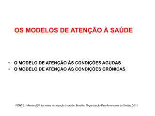 OS MODELOS DE ATENÇÃO À SAÚDE



• O MODELO DE ATENÇÃO ÀS CONDIÇÕES AGUDAS
• O MODELO DE ATENÇÃO ÀS CONDIÇÕES CRÔNICAS




  FONTE: Mendes EV. As redes de atenção à saúde. Brasília, Organização Pan-Americana da Saúde, 2011
 