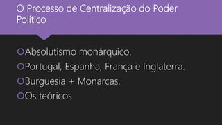 O Processo de Centralização do Poder
Político
Absolutismo monárquico.
Portugal, Espanha, França e Inglaterra.
Burguesia + Monarcas.
Os teóricos
 