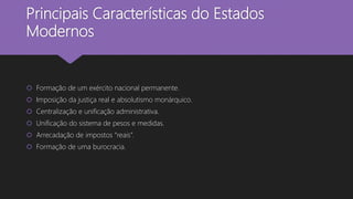 Principais Características do Estados
Modernos
 Formação de um exército nacional permanente.
 Imposição da justiça real e absolutismo monárquico.
 Centralização e unificação administrativa.
 Unificação do sistema de pesos e medidas.
 Arrecadação de impostos “reais”.
 Formação de uma burocracia.
 