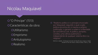 Nicolau Maquiavel
“O Príncipe” (1513)
Características da obra:
Utilitarismo
Empirismo
Antiutopismo
Realismo
 “Realismo político é o princípio enunciado
por Maquiavel, segundo o qual a ação
política encontra em si mesma a própria
justificação, a garantir a ordem e a liberdade
da convivência civil. A política, portanto,
constitui uma ciência autônoma e
independente de qualquer sistema ético ou
religioso.”
NICOLA, Ubaldo. Antologia ilustrada de filosofia das origens à Idade
Moderna. Rio de Janeiro: Editora Globo, 2005, p. 196
 