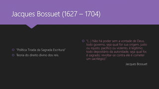 Jacques Bossuet (1627 – 1704)
 “Política Tirada da Sagrada Escritura”
 Teoria do direito divino dos reis.
 “(...) Não há poder sem a vontade de Deus,
todo governo, seja qual for sua origem, justo
ou injusto, pacífico ou violento, é legítimo;
todo depositário da autoridade, seja qual for,
é sagrado; revoltar-se contra ele é cometer
um sacrilégio).”
Jacques Bossuet
 