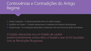 Controvérsias e Contradições do Antigo
Regime
 Estado Capitalista – O estado absolutista tinha um caráter burguês.
 Equilíbrio de Classes – O estado representava os interesses da nobreza e da burguesia.
 Estado feudal – As monarquias absolutistas constituíram uma nova forma de poder da nobreza.
O Estado absolutista era um Estado de caráter
predominantemente aristocrático e feudal e que só foi liquidado
com as Revoluções Burguesas.
 