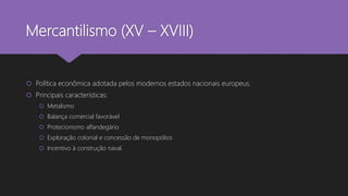 Mercantilismo (XV – XVIII)
 Política econômica adotada pelos modernos estados nacionais europeus.
 Principais características:
 Metalismo
 Balança comercial favorável
 Protecionismo alfandegário
 Exploração colonial e concessão de monopólios
 Incentivo à construção naval
 