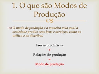 
 O modo de produção é a maneira pela qual a
sociedade produz seus bens e serviços, como os
utiliza e os distribui.
Forças produtivas
+
Relações de produção
=
Modo de produção
1. O que são Modos de
Produção
 