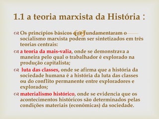  Os princípios básicos que fundamentaram o
socialismo marxista podem ser sintetizados em três
teorias centrais:
 a teoria da mais-valia, onde se demonstrava a
maneira pelo qual o trabalhador é explorado na
produção capitalista;
 luta das classes, onde se afirma que a história da
sociedade humana é a história da luta das classes
ou do conflito permanente entre exploradores e
explorados;
 materialismo histórico, onde se evidencia que os
acontecimentos históricos são determinados pelas
condições materiais (econômicas) da sociedade.
1.1 a teoria marxista da História :
 