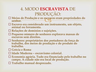  Meios de Produção e os escravos eram propriedades do
senhor.
 Escravo era considerado um instrumento, um objeto,
animal ou ferramenta.
 Relações de domínios e sujeições.
 Pequeno número de senhores explorava massas de
escravos sem direitos.
 Senhores: proprietários dos portadores da força de
trabalho, dos meios de produção e do produto do
trabalho.
 Grécia e Roma
 Idade Moderna – escravismo colonial.
 Economia agrária. Tudo era financiado pelo trabalho no
campo. A cidade não era local de produção.
 Trabalho manual desprezado.
4. MODO ESCRAVISTA DE
PRODUÇÃO:
 