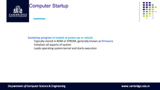 Computer Startup
bootstrap program is loaded at power-up or reboot
Typically stored in ROM or EPROM, generally known as firmware
Initializes all aspects of system
Loads operating system kernel and starts execution
 