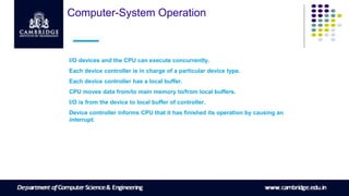 Computer-System Operation
I/O devices and the CPU can execute concurrently.
Each device controller is in charge of a particular device type.
Each device controller has a local buffer.
CPU moves data from/to main memory to/from local buffers.
I/O is from the device to local buffer of controller.
Device controller informs CPU that it has finished its operation by causing an
interrupt.
 