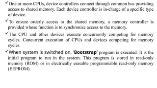 One or more CPUs, device controllers connect through common bus providing
access to shared memory. Each device controller is in-charge of a specific type
of device.
To ensure orderly access to the shared memory, a memory controller is
provided whose function is to synchronize access to the memory.
The CPU and other devices execute concurrently competing for memory
cycles. Concurrent execution of CPUs and devices competing for memory
cycles.
When system is switched on, ‘Bootstrap’ program is executed. It is the
initial program to run in the system. This program is stored in read-only
memory (ROM) or in electrically erasable programmable read-only memory
(EEPROM).
 