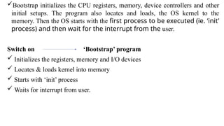 Bootstrap initializes the CPU registers, memory, device controllers and other
initial setups. The program also locates and loads, the OS kernel to the
memory. Then the OS starts with the first process to be executed (ie. ‘init’
process) and then wait for the interrupt from the user.
Switch on ‘Bootstrap’ program
 Initializes the registers, memory and I/O devices
 Locates & loads kernel into memory
 Starts with ‘init’ process
 Waits for interrupt from user.
 