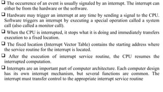  The occurrence of an event is usually signaled by an interrupt. The interrupt can
either be from the hardware or the software.
 Hardware may trigger an interrupt at any time by sending a signal to the CPU.
Software triggers an interrupt by executing a special operation called a system
call (also called a monitor call).
 When the CPU is interrupted, it stops what it is doing and immediately transfers
execution to a fixed location.
 The fixed location (Interrupt Vector Table) contains the starting address where
the service routine for the interrupt is located.
 After the execution of interrupt service routine, the CPU resumes the
interrupted computation.
 Interrupts are an important part of computer architecture. Each computer design
has its own interrupt mechanism, but several functions are common. The
interrupt must transfer control to the appropriate interrupt service routine
 