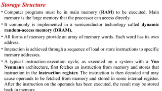 Storage Structure
• Computer programs must be in main memory (RAM) to be executed. Main
memory is the large memory that the processor can access directly.
• It commonly is implemented in a semiconductor technology called dynamic
random-access memory (DRAM).
• All forms of memory provide an array of memory words. Each word has its own
address.
• Interaction is achieved through a sequence of load or store instructions to specific
memory addresses.
• A typical instruction-execution cycle, as executed on a system with a Von
Neumann architecture, first fetches an instruction from memory and stores that
instruction in the instruction register. The instruction is then decoded and may
cause operands to be fetched from memory and stored in some internal register.
After the instruction on the operands has been executed, the result may be stored
 