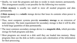 • Ideally, we want the programs and data to reside in main memory permanently.
This arrangement usually is not possible for the following two reasons:
1.Main memory is usually too small to store all needed programs and data
permanently.
2.Main memory is a volatile storage device that loses its contents when power is
turned off.
• Thus, most computer systems provide secondary storage as an extension of
main memory. The main requirement for secondary storage is that it will be able
to hold large quantities of data permanently.
• The most common secondary-storage device is a magnetic disk, which provides
storage for both programs and data.
• Most programs are stored on a disk until they are loaded into memory. Many
programs then use the disk as both a source and a destination of the information
for their processing.
 