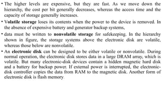 • The higher levels are expensive, but they are fast. As we move down the
hierarchy, the cost per bit generally decreases, whereas the access time and the
capacity of storage generally increases.
• Volatile storage loses its contents when the power to the device is removed. In
the absence of expensive battery and generator backup systems,
• data must be written to nonvolatile storage for safekeeping. In the hierarchy
shown in figure, the storage systems above the electronic disk are volatile,
whereas those below are nonvolatile.
• An electronic disk can be designed to be either volatile or nonvolatile. During
normal operation, the electronic disk stores data in a large DRAM array, which is
volatile. But many electronic-disk devices contain a hidden magnetic hard disk
and a battery for backup power. If external power is interrupted, the electronic-
disk controller copies the data from RAM to the magnetic disk. Another form of
electronic disk is flash memory.
 