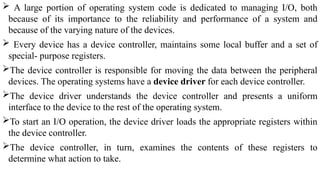  A large portion of operating system code is dedicated to managing I/O, both
because of its importance to the reliability and performance of a system and
because of the varying nature of the devices.
 Every device has a device controller, maintains some local buffer and a set of
special- purpose registers.
The device controller is responsible for moving the data between the peripheral
devices. The operating systems have a device driver for each device controller.
The device driver understands the device controller and presents a uniform
interface to the device to the rest of the operating system.
To start an I/O operation, the device driver loads the appropriate registers within
the device controller.
The device controller, in turn, examines the contents of these registers to
determine what action to take.
 
