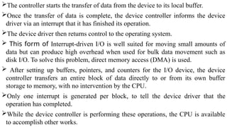 The controller starts the transfer of data from the device to its local buffer.
Once the transfer of data is complete, the device controller informs the device
driver via an interrupt that it has finished its operation.
The device driver then returns control to the operating system.
 This form of Interrupt-driven I/O is well suited for moving small amounts of
data but can produce high overhead when used for bulk data movement such as
disk I/O. To solve this problem, direct memory access (DMA) is used.
 After setting up buffers, pointers, and counters for the I/O device, the device
controller transfers an entire block of data directly to or from its own buffer
storage to memory, with no intervention by the CPU.
Only one interrupt is generated per block, to tell the device driver that the
operation has completed.
While the device controller is performing these operations, the CPU is available
to accomplish other works.
 