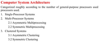Computer System Architecture
Categorized roughly according to the number of general-purpose processors used
processors used.
1. Single-Processor Systems
2. Multi-Processor Systems
2.1 Asymmetric Multiprocessing
2.2 Symmetric Multiprocessing
3. Clustered Systems
3.1 Asymmetric Clustering
3.2 Symmetric Clustering
 