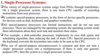 1. Single-Processor Systems:
The variety of single-processor systems range from PDAs through mainframes.
On a single processor system, there is one main CPU capable of executing
instructions from user processes.
It contains special-purpose processors, in the form of device-specific processors,
for devices such as disk, keyboard, and graphics controllers.
All special-purpose processors run limited instructions and do not run user
processes. These are managed by the operating system; the operating system sends
them information about their next task and monitors their status.
 For example, a disk-controller processor, implements its own disk queue and
scheduling algorithm, thus reducing the task of main CPU. Special processors in
the keyboard, converts the keystrokes into codes to be sent to the CPU.
The use of special-purpose microprocessors is common and does not turn a
single- processor system into a multiprocessor. If there is only one general-
purpose CPU, then the system is a single-processor system.
 