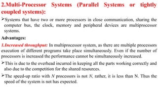 2.Multi-Processor Systems (Parallel Systems or tightly
coupled systems):
Systems that have two or more processors in close communication, sharing the
computer bus, the clock, memory and peripheral devices are multiprocessor
systems.
Advantages:
1.Increased throughput: In multiprocessor system, as there are multiple processors
execution of different programs take place simultaneously. Even if the number of
processors is increased the performance cannot be simultaneously increased.
This is due to the overhead incurred in keeping all the parts working correctly and
also due to the competition for the shared resources.
The speed-up ratio with N processors is not N, rather, it is less than N. Thus the
speed of the system is not has expected.
 