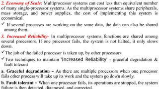 2. Economy of Scale: Multiprocessor systems can cost less than equivalent number
of many single-processor systems. As the multiprocessor systems share peripherals,
mass storage, and power supplies, the cost of implementing this system is
economical.
 If several processes are working on the same data, the data can also be shared
among them.
3. Increased Reliability- In multiprocessor systems functions are shared among
several processors. If one processor fails, the system is not halted, it only slows
down.
The job of the failed processor is taken up, by other processors.
Two techniques to maintain ‘Increased Reliability’ - graceful degradation &
fault tolerant
a. Graceful degradation – As there are multiple processors when one processor
fails other process will take up its work and the system go down slowly.
b. Fault tolerant – When one processor fails, its operations are stopped, the system
 