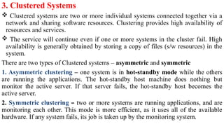 3. Clustered Systems
 Clustered systems are two or more individual systems connected together via a
network and sharing software resources. Clustering provides high availability of
resources and services.
 The service will continue even if one or more systems in the cluster fail. High
availability is generally obtained by storing a copy of files (s/w resources) in the
system.
There are two types of Clustered systems – asymmetric and symmetric
1. Asymmetric clustering – one system is in hot-standby mode while the others
are running the applications. The hot-standby host machine does nothing but
monitor the active server. If that server fails, the hot-standby host becomes the
active server.
2. Symmetric clustering – two or more systems are running applications, and are
monitoring each other. This mode is more efficient, as it uses all of the available
hardware. If any system fails, its job is taken up by the monitoring system.
 