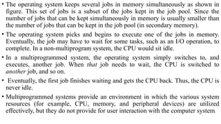 • The operating system keeps several jobs in memory simultaneously as shown in
figure. This set of jobs is a subset of the jobs kept in the job pool. Since the
number of jobs that can be kept simultaneously in memory is usually smaller than
the number of jobs that can be kept in the job pool (in secondary memory).
• The operating system picks and begins to execute one of the jobs in memory.
Eventually, the job may have to wait for some tasks, such as an I/O operation, to
complete. In a non-multiprogram system, the CPU would sit idle.
• In a multiprogrammed system, the operating system simply switches to, and
executes, another job. When that job needs to wait, the CPU is switched to
another job, and so on.
• Eventually, the first job finishes waiting and gets the CPU back. Thus, the CPU is
never idle.
• Multiprogrammed systems provide an environment in which the various system
resources (for example, CPU, memory, and peripheral devices) are utilized
effectively, but they do not provide for user interaction with the computer system.
 