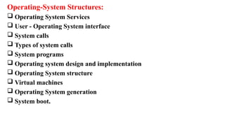 Operating-System Structures:
 Operating System Services
 User - Operating System interface
 System calls
 Types of system calls
 System programs
 Operating system design and implementation
 Operating System structure
 Virtual machines
 Operating System generation
 System boot.
 
