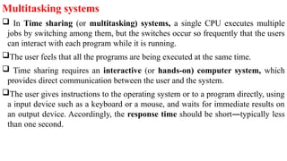 Multitasking systems
 In Time sharing (or multitasking) systems, a single CPU executes multiple
jobs by switching among them, but the switches occur so frequently that the users
can interact with each program while it is running.
The user feels that all the programs are being executed at the same time.
 Time sharing requires an interactive (or hands-on) computer system, which
provides direct communication between the user and the system.
The user gives instructions to the operating system or to a program directly, using
a input device such as a keyboard or a mouse, and waits for immediate results on
an output device. Accordingly, the response time should be short—typically less
than one second.
 