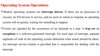 Operating System Operations
Modern operating systems are interrupt driven. If there are no processes to
execute, no I/O devices to service, and no users to whom to respond, an operating
system will sit quietly, waiting for something to happen.
Events are signaled by the occurrence of an interrupt or a trap. A trap (or an
exception) is a software-generated interrupt. For each type of interrupt, separate
segments of code in the operating system determine what action should be taken.
An interrupt service routine is provided that is responsible for dealing with the
interrupt.
 