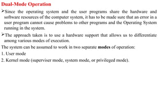 Dual-Mode Operation
Since the operating system and the user programs share the hardware and
software resources of the computer system, it has to be made sure that an error in a
user program cannot cause problems to other programs and the Operating System
running in the system.
The approach taken is to use a hardware support that allows us to differentiate
among various modes of execution.
The system can be assumed to work in two separate modes of operation:
1. User mode
2. Kernel mode (superviser mode, system mode, or privileged mode).
 