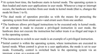 At system boot time, the hardware starts in kernel mode. The operating system is
then loaded and starts user applications in user mode. Whenever a trap or interrupt
occurs, the hardware switches from user mode to kernel mode (that is, changes the
mode bit from 1 to 0).
The dual mode of operation provides us with the means for protecting the
operating system from errant users—and errant users from one another.
The hardware allows privileged instructions to be executed only in kernel mode.
If an attempt is made to execute a privileged instruction in user mode, the
hardware does not execute the instruction but rather treats it as illegal and traps it
to the operating system.
The instruction to switch to user mode is an example of a privileged instruction.
Initial control is within the operating system, where instructions are executed in
kernel mode. When control is given to a user application, the mode is set to user
mode. Eventually, control is switched back to the operating system via an
 